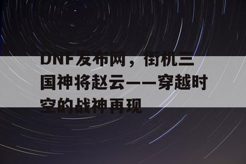 DNF发布网，街机三国神将赵云——穿越时空的战神再现