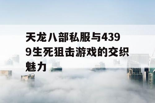 天龙八部私服与4399生死狙击游戏的交织魅力
