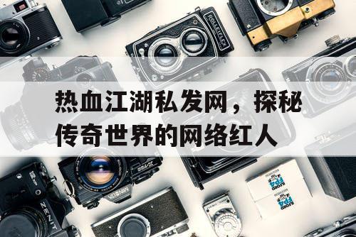 热血江湖私发网，探秘传奇世界的网络红人