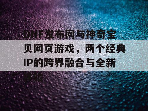 DNF发布网与神奇宝贝网页游戏，两个经典IP的跨界融合与全新体验