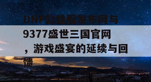 DNF公益服发布网与9377盛世三国官网，游戏盛宴的延续与回馈