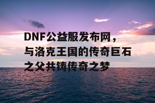 DNF公益服发布网，与洛克王国的传奇巨石之父共铸传奇之梦