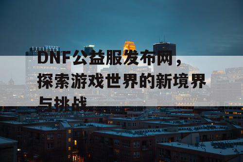 DNF公益服发布网，探索游戏世界的新境界与挑战