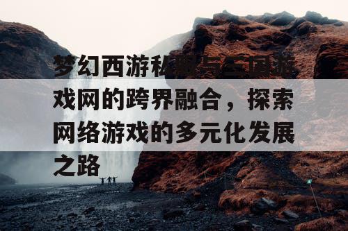梦幻西游私服与三国游戏网的跨界融合,探索网络游戏的多元化发展之路 梦幻西游私服与三国游戏网的跨界融合,探索网络游戏的多元化发展之路