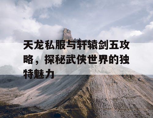 天龙私服与轩辕剑五攻略，探秘武侠世界的独特魅力