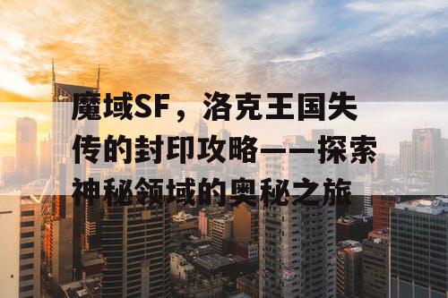 魔域SF，洛克王国失传的封印攻略——探索神秘领域的奥秘之旅
