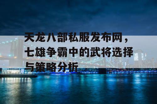 天龙八部私服发布网，七雄争霸中的武将选择与策略分析