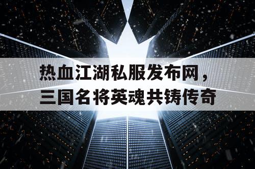 热血江湖私服发布网，三国名将英魂共铸传奇