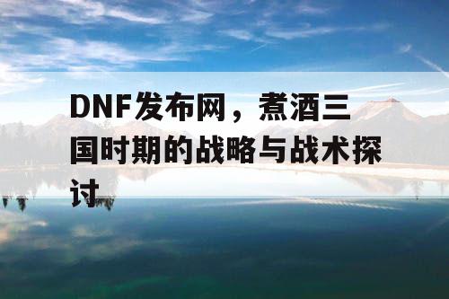 DNF发布网,煮酒三国时期的战略与战术探讨 DNF发布网,煮酒三国时期的战略与战术探讨