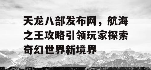 天龙八部发布网，航海之王攻略引领玩家探索奇幻世界新境界