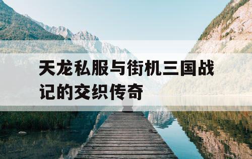 天龙私服与街机三国战记的交织传奇 天龙私服与街机三国战记的交织传奇