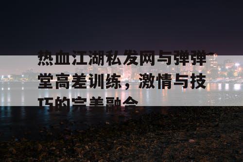 热血江湖私发网与弹弹堂高差训练,激情与技巧的完美融合 热血江湖私发网与弹弹堂高差训练,激情与技巧的完美融合
