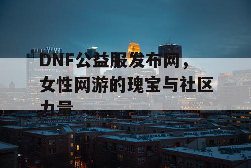 DNF公益服发布网,女性网游的瑰宝与社区力量 DNF公益服发布网,女性网游的瑰宝与社区力量