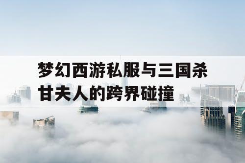 梦幻西游私服与三国杀甘夫人的跨界碰撞