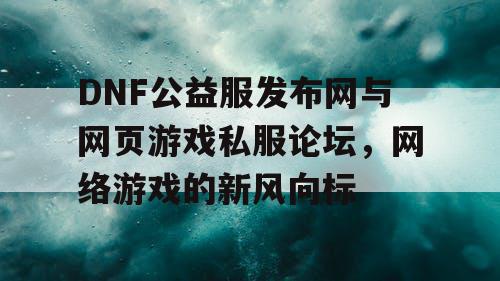 DNF公益服发布网与网页游戏私服论坛，网络游戏的新风向标