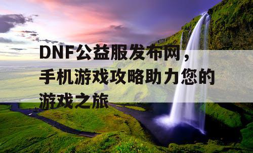 DNF公益服发布网，手机游戏攻略助力您的游戏之旅