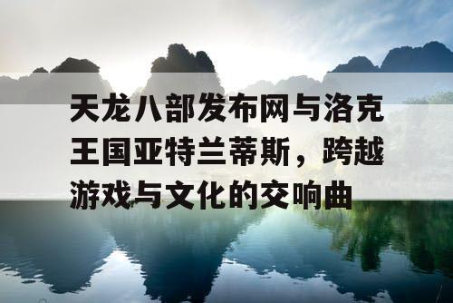 天龙八部发布网与洛克王国亚特兰蒂斯，跨越游戏与文化的交响曲