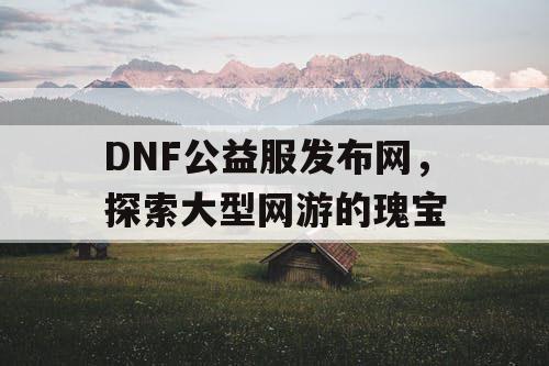 DNF公益服发布网，探索大型网游的瑰宝