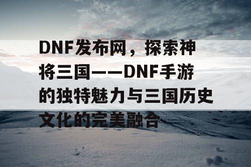 DNF发布网，探索神将三国——DNF手游的独特魅力与三国历史文化的完美融合