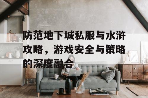 防范地下城私服与水浒攻略，游戏安全与策略的深度融合