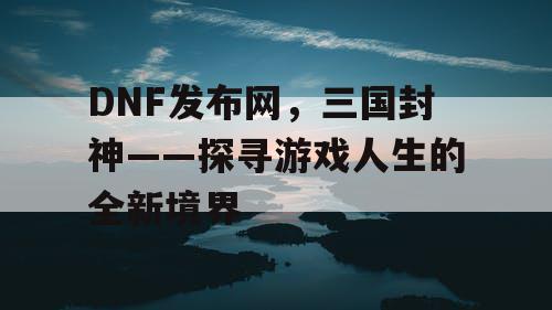 DNF发布网，三国封神——探寻游戏人生的全新境界