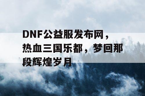 DNF公益服发布网，热血三国乐都，梦回那段辉煌岁月