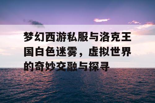 梦幻西游私服与洛克王国白色迷雾，虚拟世界的奇妙交融与探寻