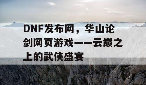 DNF发布网，华山论剑网页游戏——云巅之上的武侠盛宴