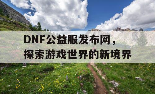 DNF公益服发布网，探索游戏世界的新境界