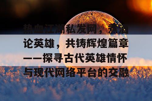 热血江湖私发网，煮酒论英雄，共铸辉煌篇章——探寻古代英雄情怀与现代网络平台的交融