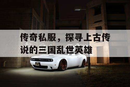 传奇私服，探寻上古传说的三国乱世英雄