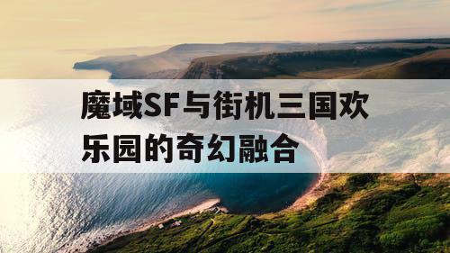 魔域SF与街机三国欢乐园的奇幻融合