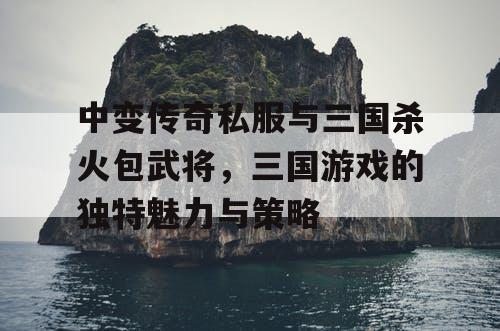 中变传奇私服与三国杀火包武将，三国游戏的独特魅力与策略