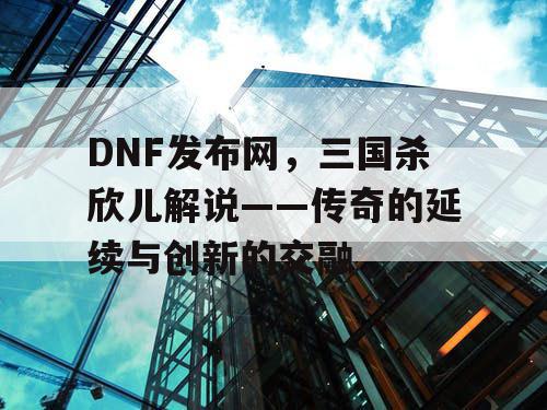 DNF发布网，三国杀欣儿解说——传奇的延续与创新的交融