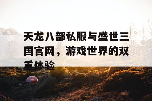 天龙八部私服与盛世三国官网，游戏世界的双重体验