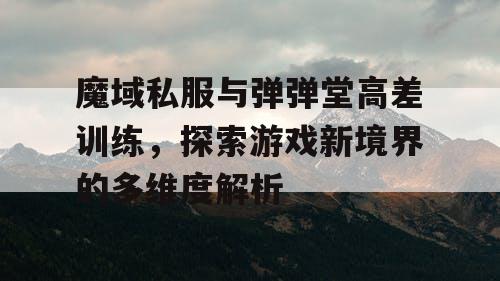 魔域私服与弹弹堂高差训练，探索游戏新境界的多维度解析