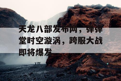 天龙八部发布网，弹弹堂时空漩涡，跨服大战即将爆发