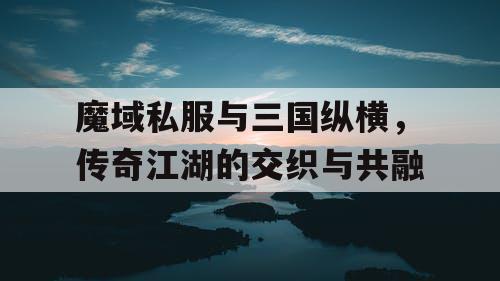 魔域私服与三国纵横，传奇江湖的交织与共融