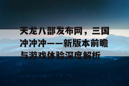 天龙八部发布网，三国冲冲冲——新版本前瞻与游戏体验深度解析