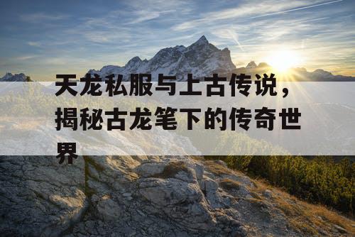 天龙私服与上古传说,揭秘古龙笔下的传奇世界 天龙私服与上古传说,揭秘古龙笔下的传奇世界
