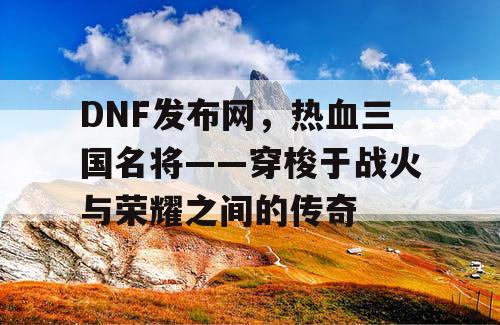 DNF发布网,热血三国名将——穿梭于战火与荣耀之间的传奇 DNF发布网,热血三国名将——穿梭于战火与荣耀之间的传奇