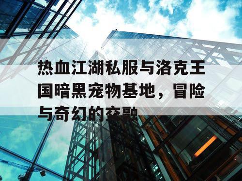 热血江湖私服与洛克王国暗黑宠物基地,冒险与奇幻的交融 热血江湖私服与洛克王国暗黑宠物基地,冒险与奇幻的交融