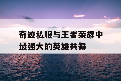 奇迹私服与王者荣耀中最强大的英雄共舞