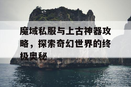 魔域私服与上古神器攻略，探索奇幻世界的终极奥秘