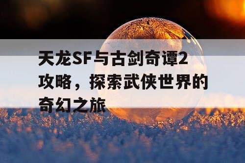 天龙SF与古剑奇谭2攻略，探索武侠世界的奇幻之旅