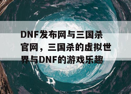 DNF发布网与三国杀官网，三国杀的虚拟世界与DNF的游戏乐趣