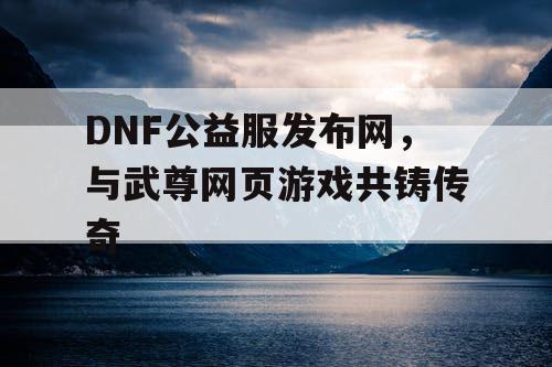 DNF公益服发布网，与武尊网页游戏共铸传奇