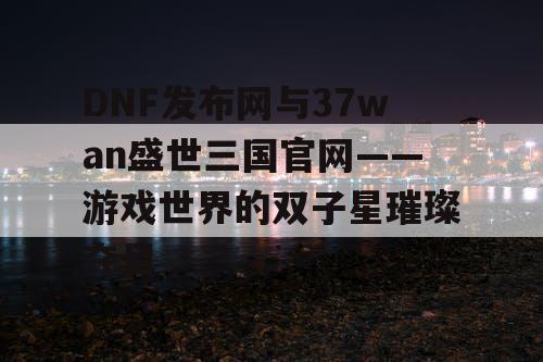 DNF发布网与37wan盛世三国官网——游戏世界的双子星璀璨夺目