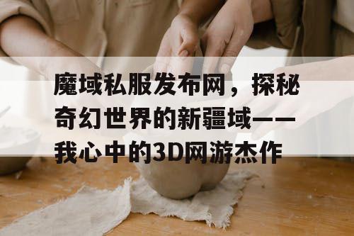 魔域私服发布网，探秘奇幻世界的新疆域——我心中的3D网游杰作