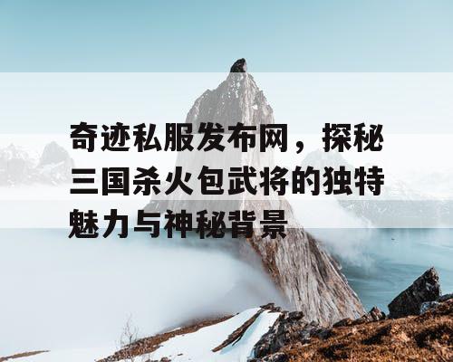 奇迹私服发布网，探秘三国杀火包武将的独特魅力与神秘背景